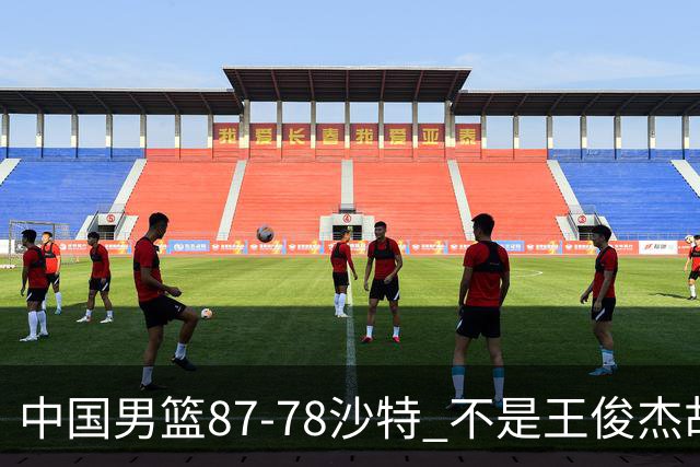中国男篮87-78沙特 不是王俊杰胡金秋 他才是全场最佳 30+7带队起飞